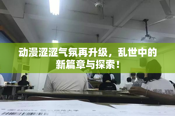 动漫涩涩气氛再升级，乱世中的新篇章与探索！