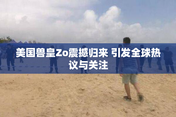 美国兽皇Zo震撼归来 引发全球热议与关注