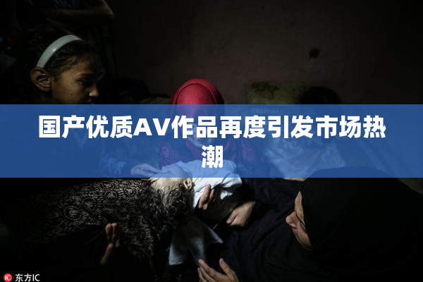 国产优质AV作品再度引发市场热潮