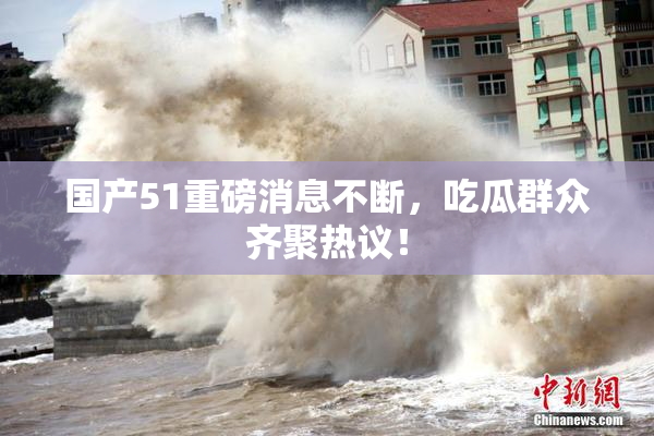 国产51重磅消息不断，吃瓜群众齐聚热议！