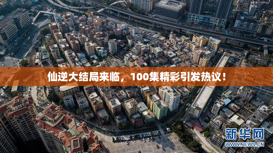 仙逆大结局来临，100集精彩引发热议！