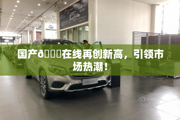 国产🔞在线再创新高，引领市场热潮！