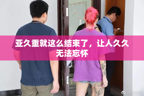 亚久重就这么结束了，让人久久无法忘怀