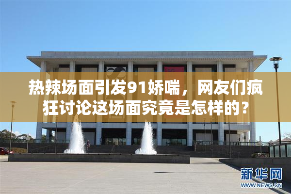 热辣场面引发91娇喘，网友们疯狂讨论这场面究竟是怎样的？