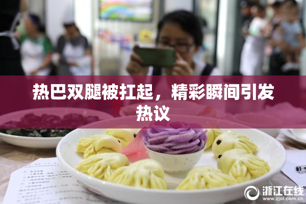 热巴双腿被扛起，精彩瞬间引发热议
