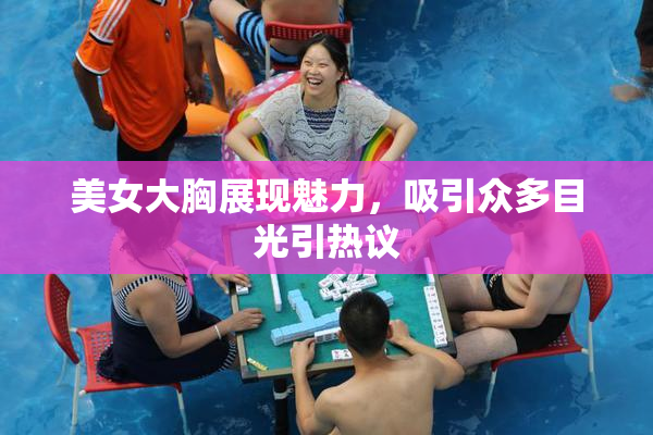 美女大胸展现魅力，吸引众多目光引热议