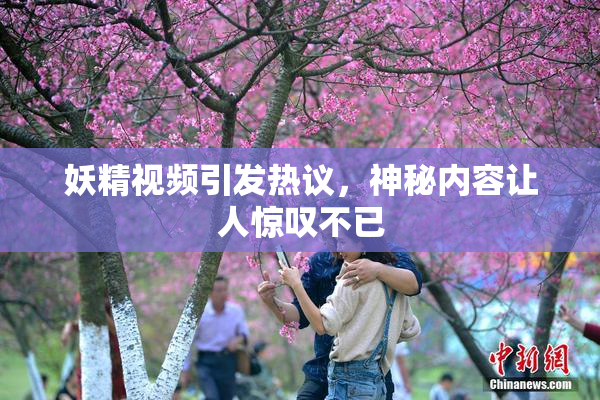 妖精视频引发热议，神秘内容让人惊叹不已