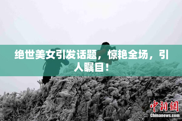 绝世美女引发话题，惊艳全场，引人瞩目！