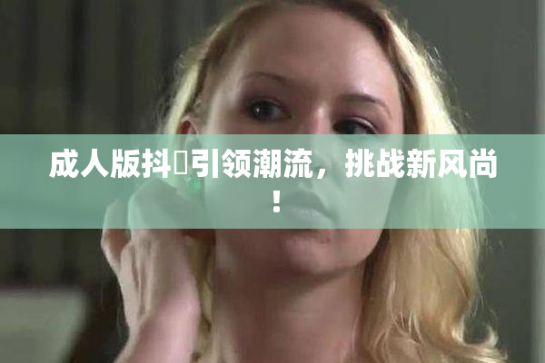 成人版抖抈引领潮流，挑战新风尚！