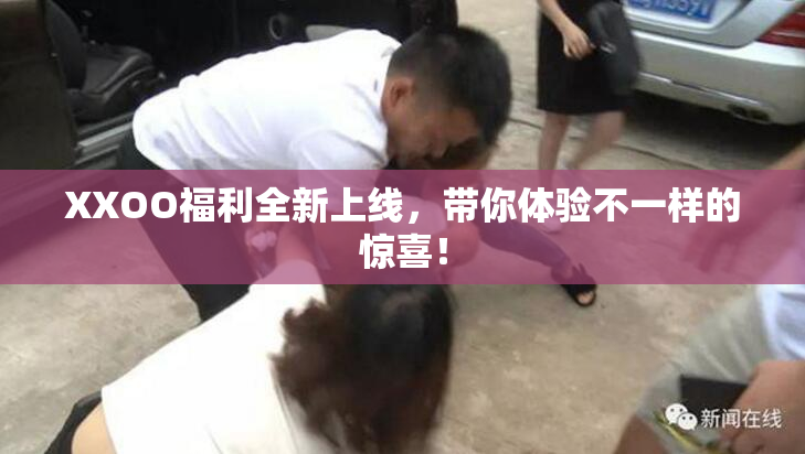 XXOO福利全新上线，带你体验不一样的惊喜！