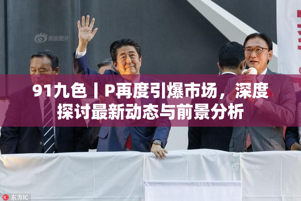 91九色丨P再度引爆市场，深度探讨最新动态与前景分析
