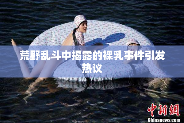 荒野乱斗中揭露的裸乳事件引发热议