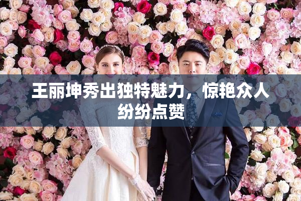 王丽坤秀出独特魅力，惊艳众人纷纷点赞