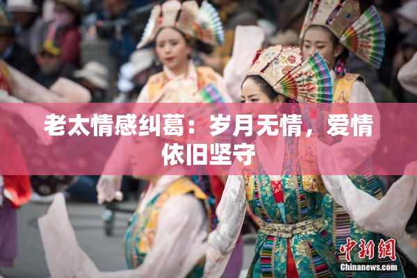 老太情感纠葛：岁月无情，爱情依旧坚守