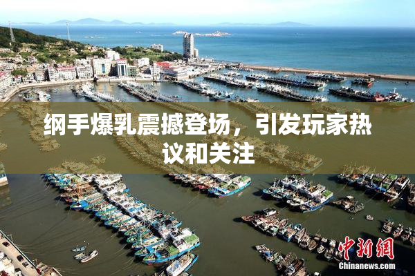 纲手爆乳震撼登场，引发玩家热议和关注