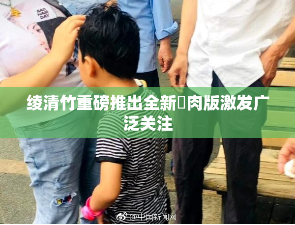 绫清竹重磅推出全新婬肉版激发广泛关注