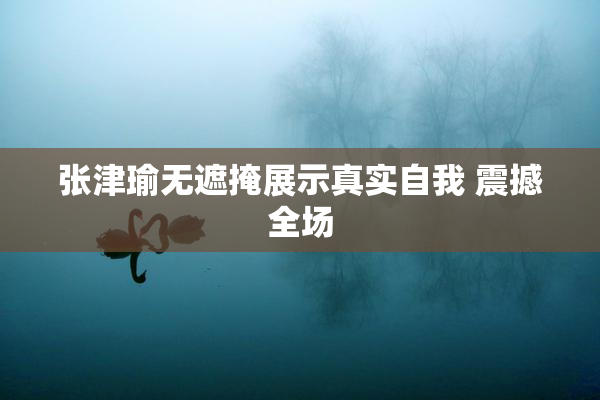 张津瑜无遮掩展示真实自我 震撼全场
