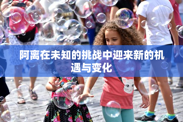 阿离在未知的挑战中迎来新的机遇与变化