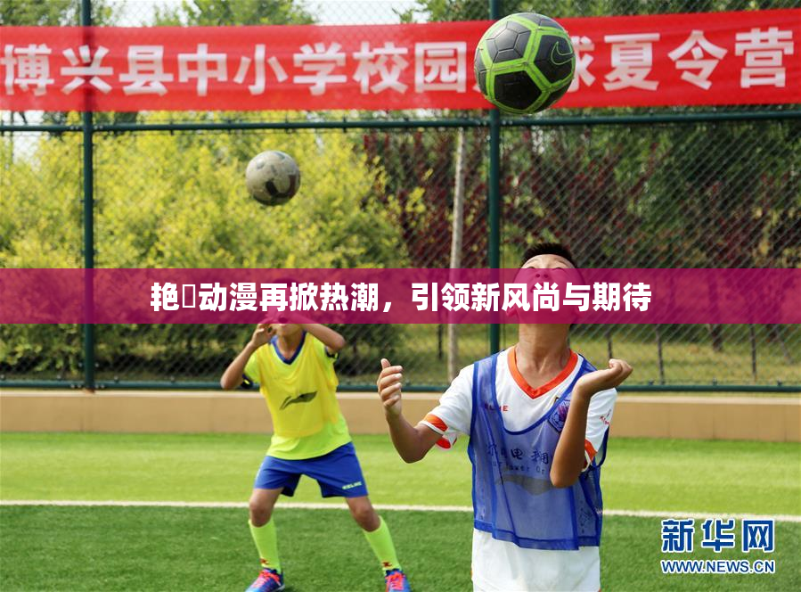 艳鉧动漫再掀热潮，引领新风尚与期待