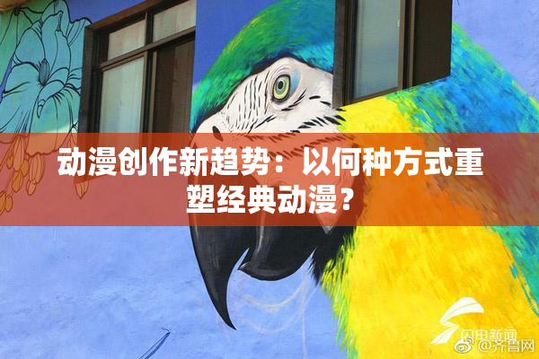 动漫创作新趋势：以何种方式重塑经典动漫？