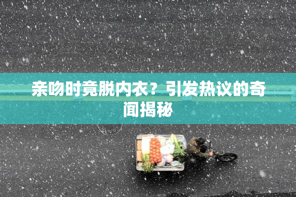 亲吻时竟脱内衣？引发热议的奇闻揭秘