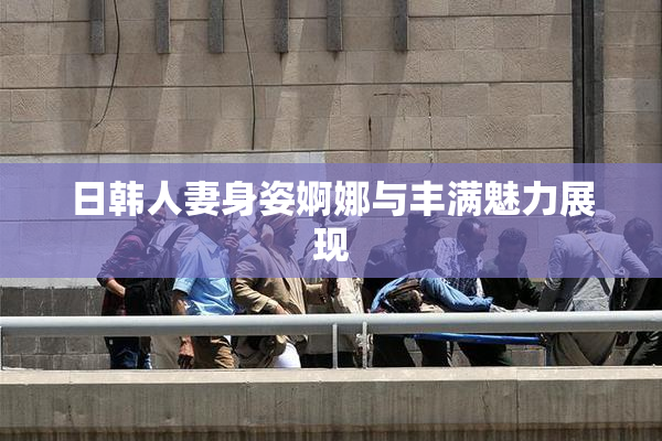 日韩人妻身姿婀娜与丰满魅力展现