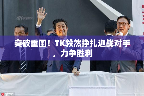 突破重围！TK毅然挣扎迎战对手，力争胜利