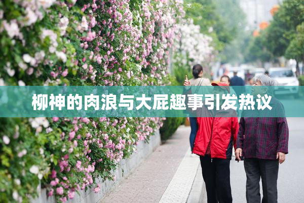 柳神的肉浪与大屁趣事引发热议