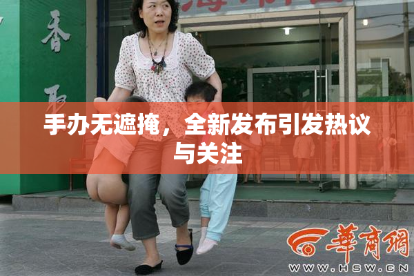手办无遮掩，全新发布引发热议与关注