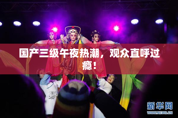 国产三级午夜热潮，观众直呼过瘾！