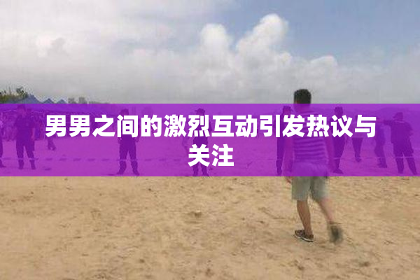 男男之间的激烈互动引发热议与关注