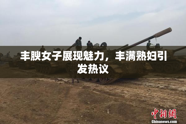 丰腴女子展现魅力，丰满熟妇引发热议