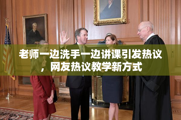 老师一边洗手一边讲课引发热议，网友热议教学新方式
