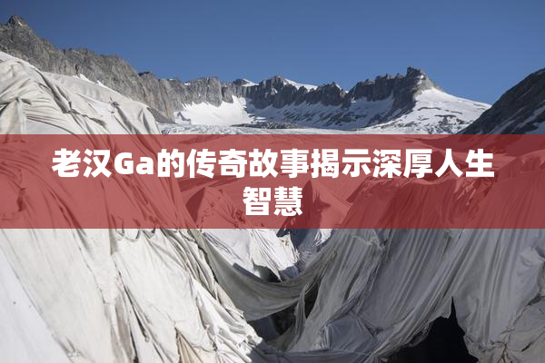 老汉Ga的传奇故事揭示深厚人生智慧