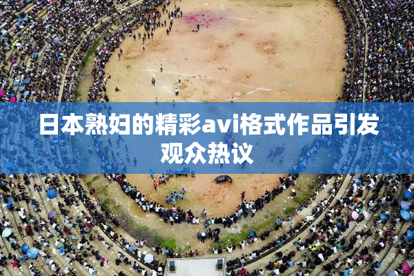日本熟妇的精彩avi格式作品引发观众热议