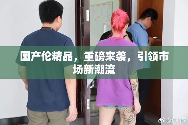 国产伦精品，重磅来袭，引领市场新潮流