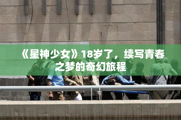 《星神少女》18岁了，续写青春之梦的奇幻旅程