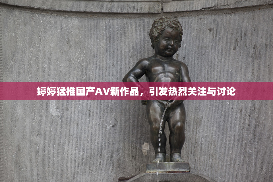婷婷猛推国产AV新作品，引发热烈关注与讨论