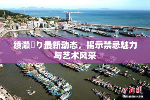 绫濑✿り最新动态，揭示禁忌魅力与艺术风采