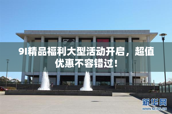 9I精品福利大型活动开启，超值优惠不容错过！