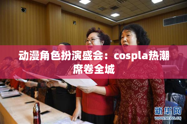 动漫角色扮演盛会：cospla热潮席卷全城