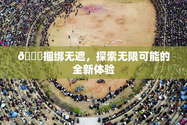 🔞捆绑无遮，探索无限可能的全新体验
