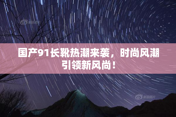 国产91长靴热潮来袭，时尚风潮引领新风尚！