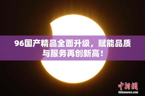 96国产精品全面升级，赋能品质与服务再创新高！