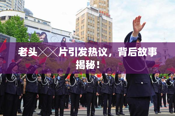 老头╳╳片引发热议，背后故事揭秘！