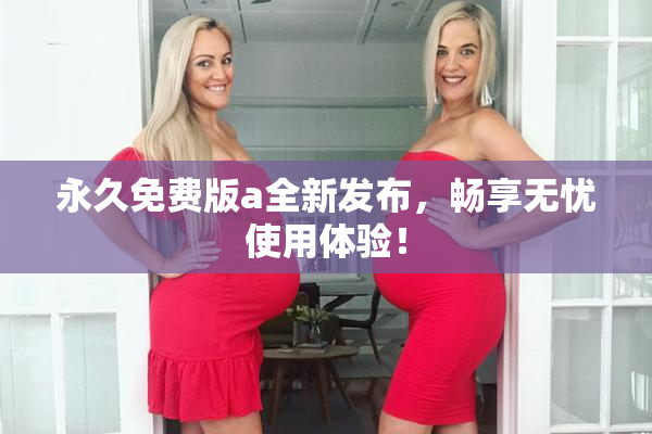永久免费版a全新发布，畅享无忧使用体验！