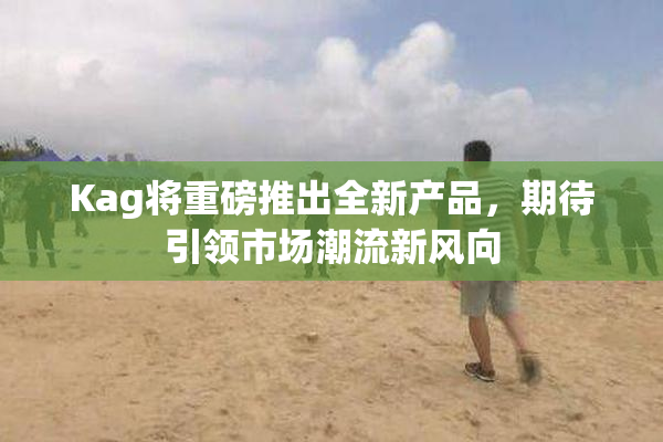 Kag将重磅推出全新产品，期待引领市场潮流新风向