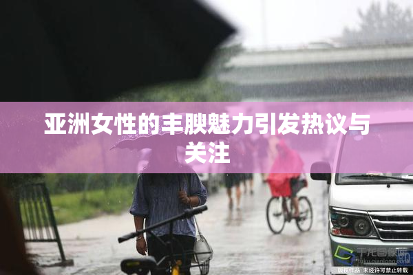 亚洲女性的丰腴魅力引发热议与关注