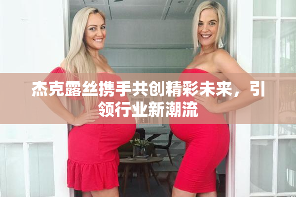 杰克露丝携手共创精彩未来，引领行业新潮流