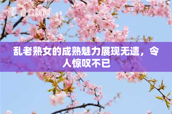乱老熟女的成熟魅力展现无遗，令人惊叹不已